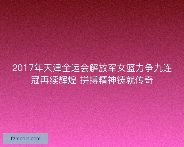 2017年天津全运会解放军女篮力争九连冠再续辉煌 拼搏精神铸就传奇