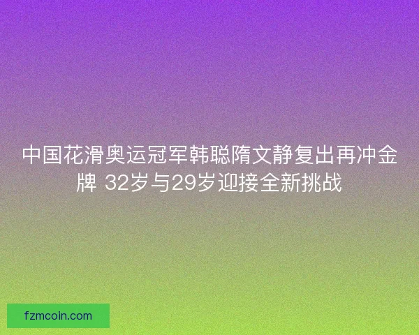 中国花滑奥运冠军韩聪隋文静复出再冲金牌 32岁与29岁迎接全新挑战