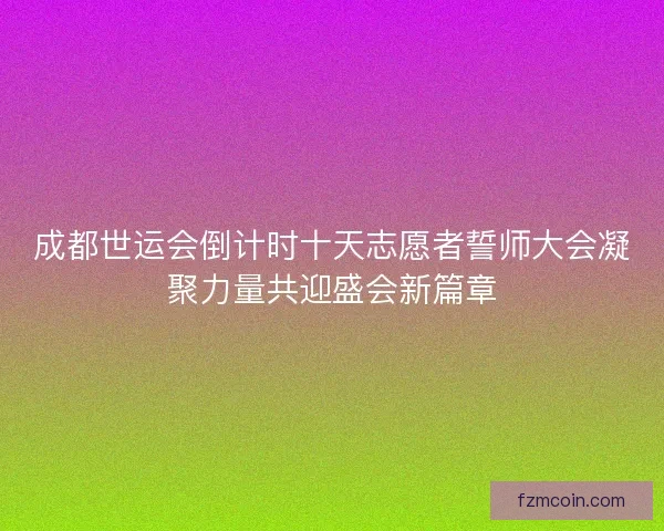 成都世运会倒计时十天志愿者誓师大会凝聚力量共迎盛会新篇章