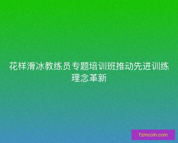 花样滑冰教练员专题培训班推动先进训练理念革新