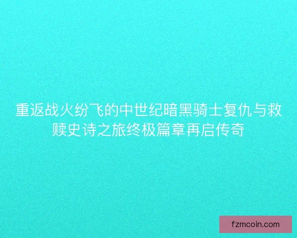 重返战火纷飞的中世纪暗黑骑士复仇与救赎史诗之旅终极篇章再启传奇
