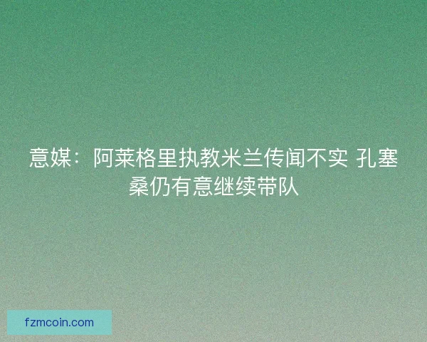 意媒：阿莱格里执教米兰传闻不实 孔塞桑仍有意继续带队
