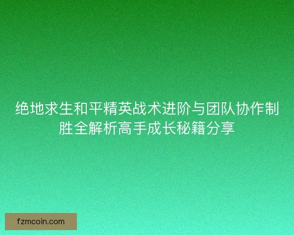 绝地求生和平精英战术进阶与团队协作制胜全解析高手成长秘籍分享