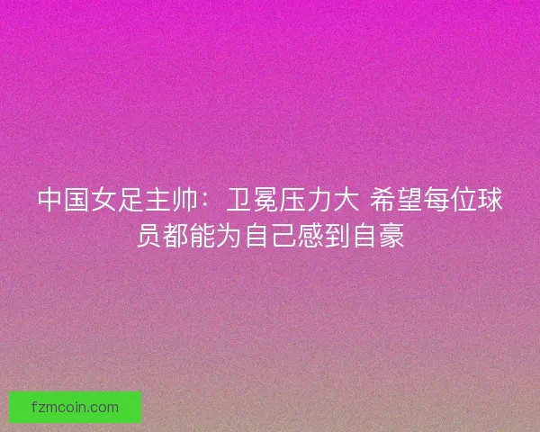 中国女足主帅：卫冕压力大 希望每位球员都能为自己感到自豪