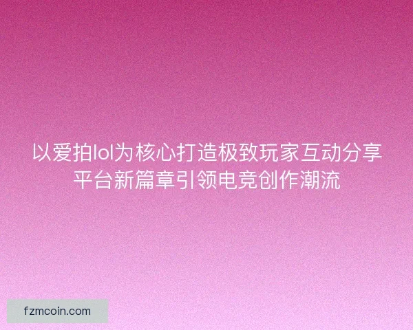 以爱拍lol为核心打造极致玩家互动分享平台新篇章引领电竞创作潮流 以爱拍lol为核心打造极致玩家互动分享平台新篇章引领电竞创作潮流