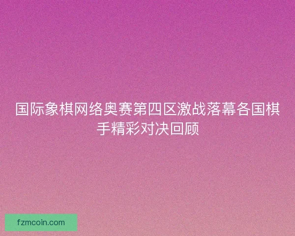 国际象棋网络奥赛第四区激战落幕各国棋手精彩对决回顾