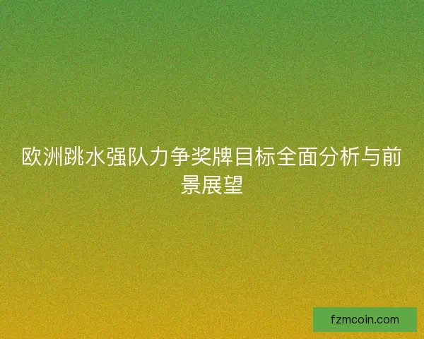 欧洲跳水强队力争奖牌目标全面分析与前景展望