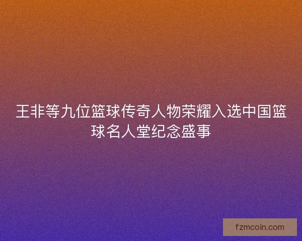 王非等九位篮球传奇人物荣耀入选中国篮球名人堂纪念盛事