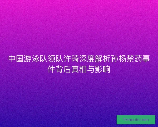 中国游泳队领队许琦深度解析孙杨禁药事件背后真相与影响