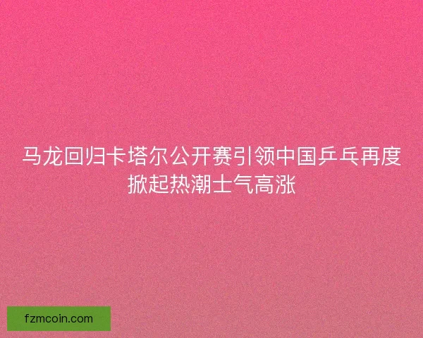 马龙回归卡塔尔公开赛引领中国乒乓再度掀起热潮士气高涨