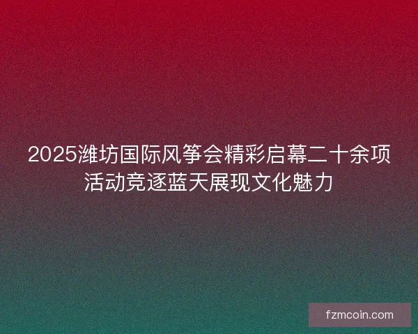 2025潍坊国际风筝会精彩启幕二十余项活动竞逐蓝天展现文化魅力