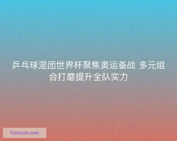 乒乓球混团世界杯聚焦奥运备战 多元组合打磨提升全队实力