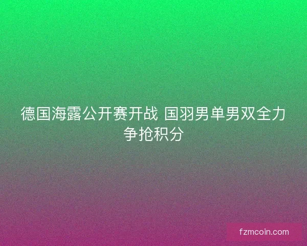 德国海露公开赛开战 国羽男单男双全力争抢积分