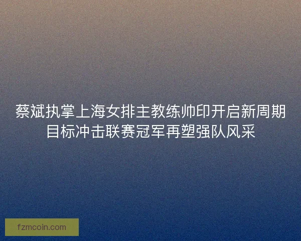 蔡斌执掌上海女排主教练帅印开启新周期目标冲击联赛冠军再塑强队风采