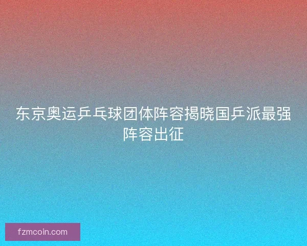 东京奥运乒乓球团体阵容揭晓国乒派最强阵容出征