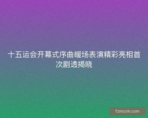 十五运会开幕式序曲暖场表演精彩亮相首次剧透揭晓