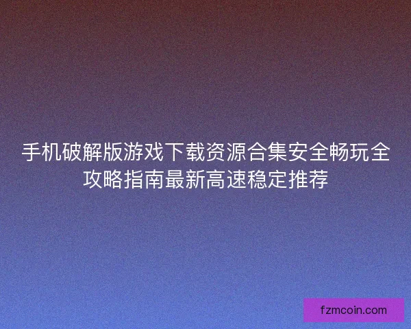 手机破解版游戏下载资源合集安全畅玩全攻略指南最新高速稳定推荐