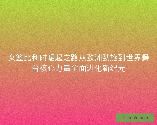 女篮比利时崛起之路从欧洲劲旅到世界舞台核心力量全面进化新纪元