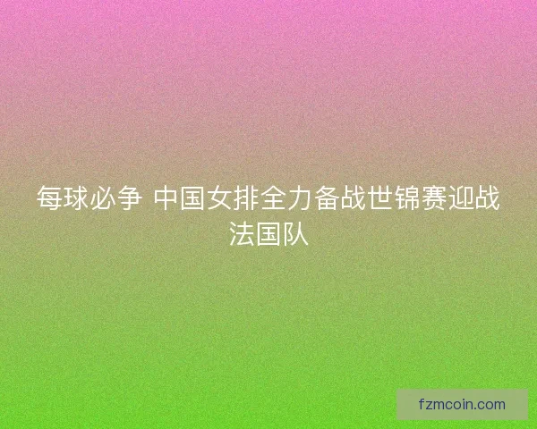 每球必争 中国女排全力备战世锦赛迎战法国队