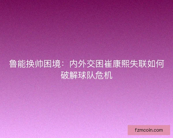 鲁能换帅困境：内外交困崔康熙失联如何破解球队危机